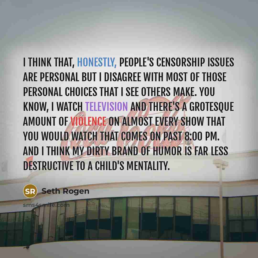 “I think that, honestly, people's censorship issues are personal but I disagree with most of those personal choices that I see others make. You know, I watch television and there's a grotesque amount of violence on almost every show that you would watch that comes on past 8:00 pm. And I think my…” quote by Seth Rogen