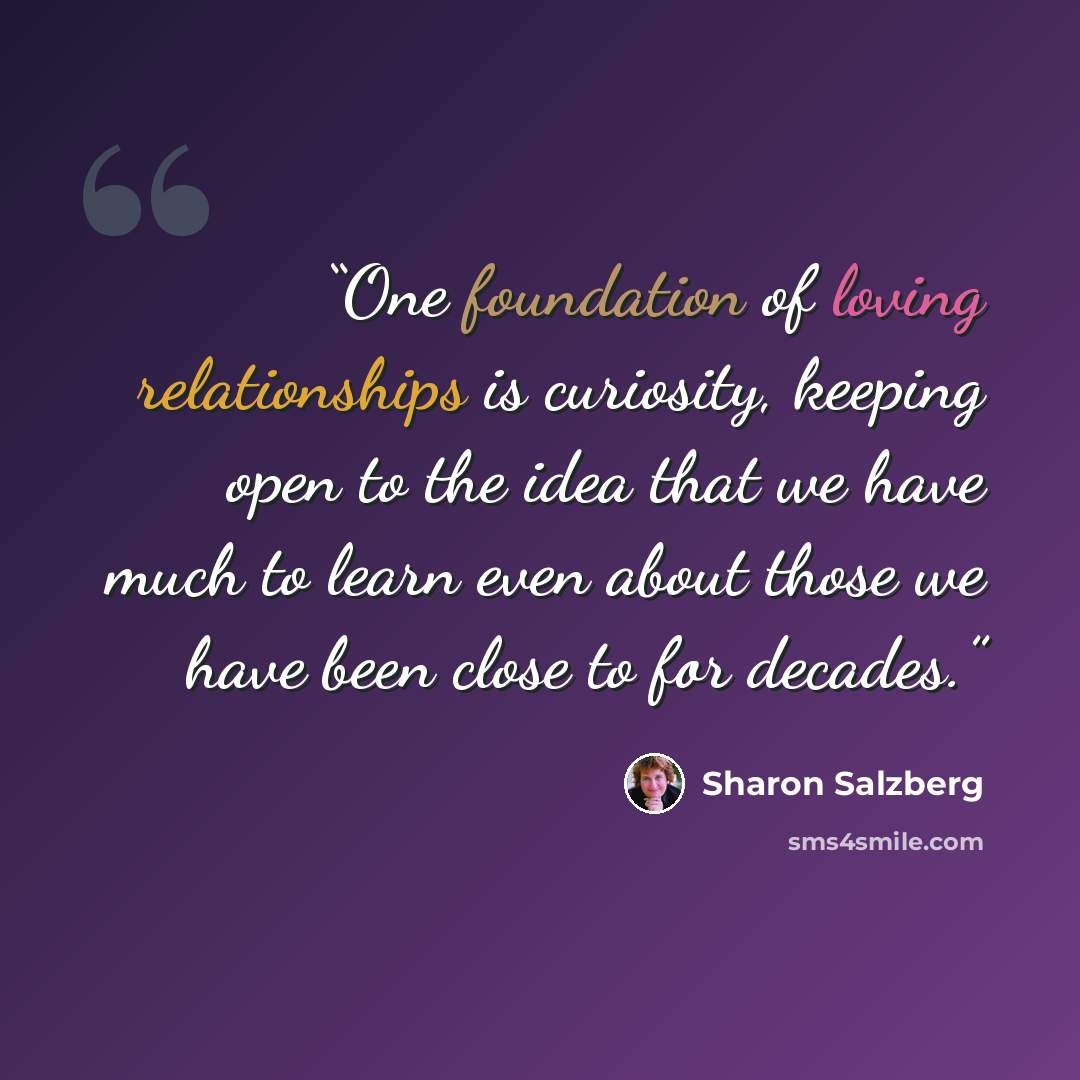“One foundation of loving relationships is curiosity, keeping open to the idea that we have much to learn even about those we have been close to for decades.” quote by Sharon Salzberg