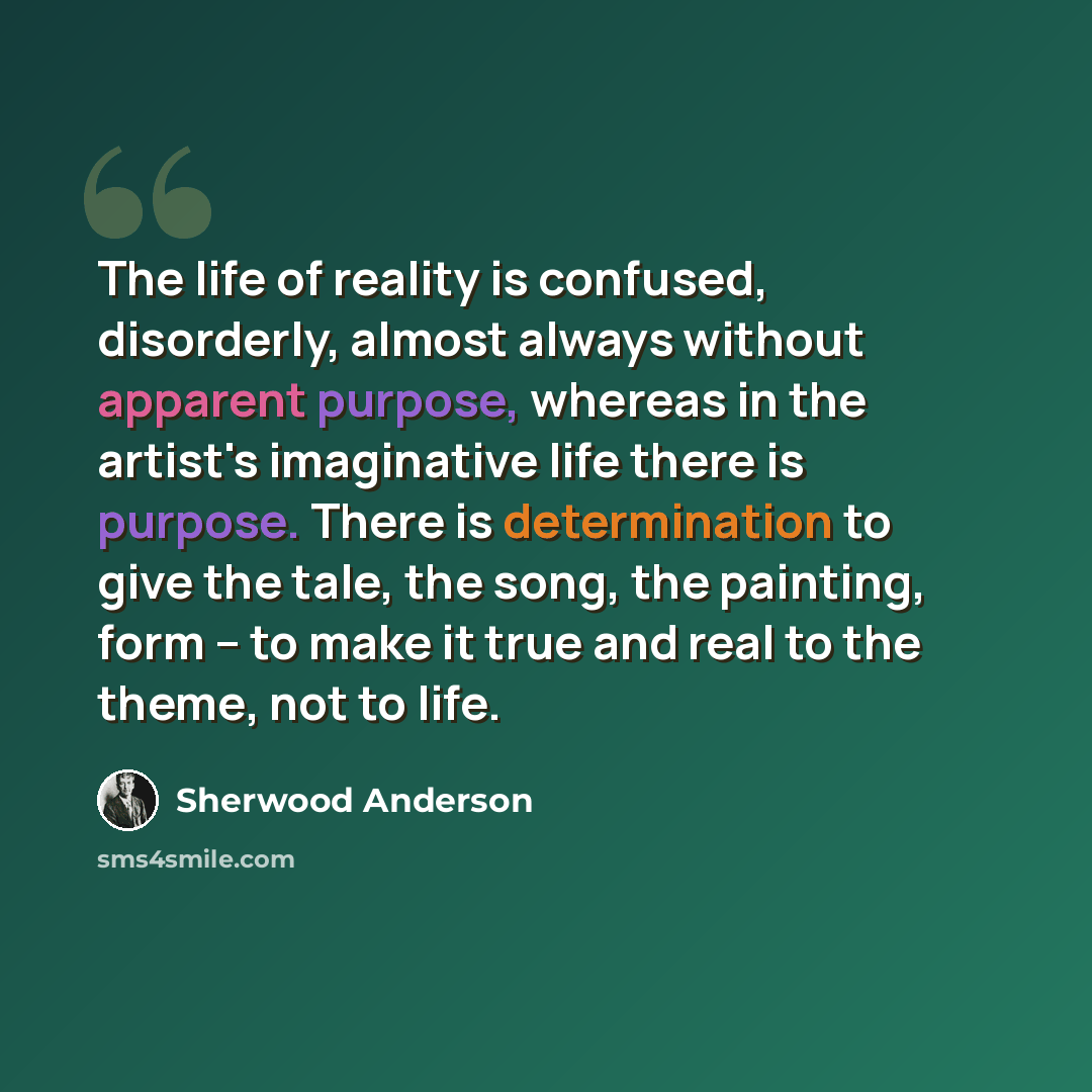 “The life of reality is confused, disorderly, almost always without apparent purpose, whereas in the artist's imaginative life there is purpose. There is determination to give the tale, the song, the painting, form -- to make it true and real to the theme, not to life.” quote by Sherwood Anderson