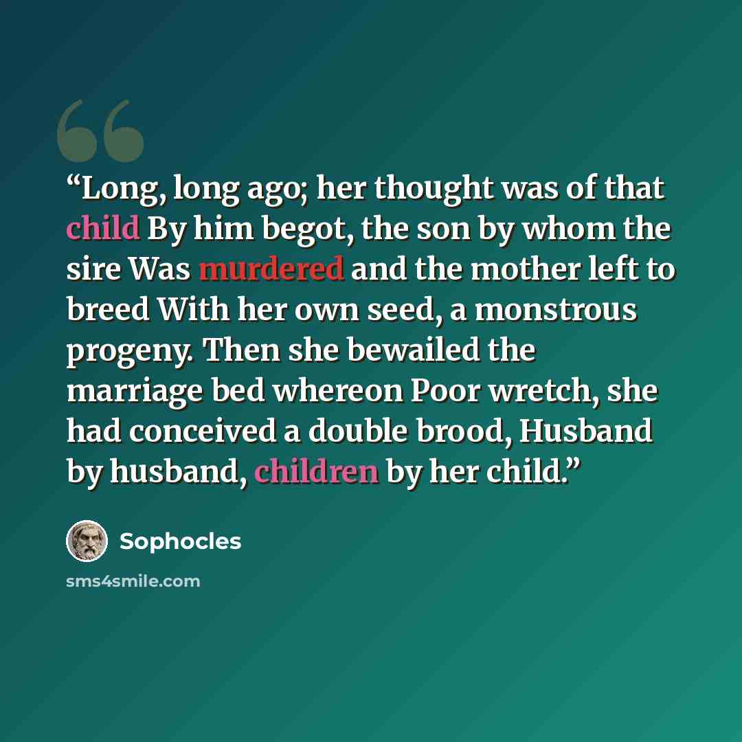 “Long, long ago; her thought was of that child By him begot, the son by whom the sire Was murdered and the mother left to breed With her own seed, a monstrous progeny. Then she bewailed the marriage bed whereon Poor wretch, she had conceived a double brood, Husband by husband, children by her child.” quote by Sophocles