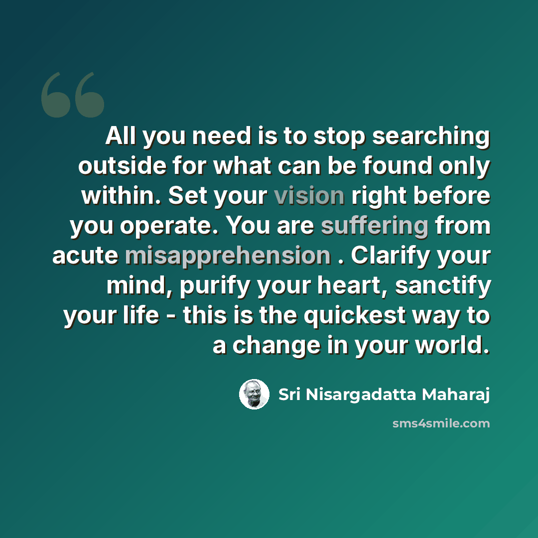 “All you need is to stop searching outside for what can be found only within. Set your vision right before you operate. You are suffering from acute misapprehension . Clarify your mind, purify your heart, sanctify your life - this is the quickest way to a change in your world.” quote by Sri Nisargadatta Maharaj