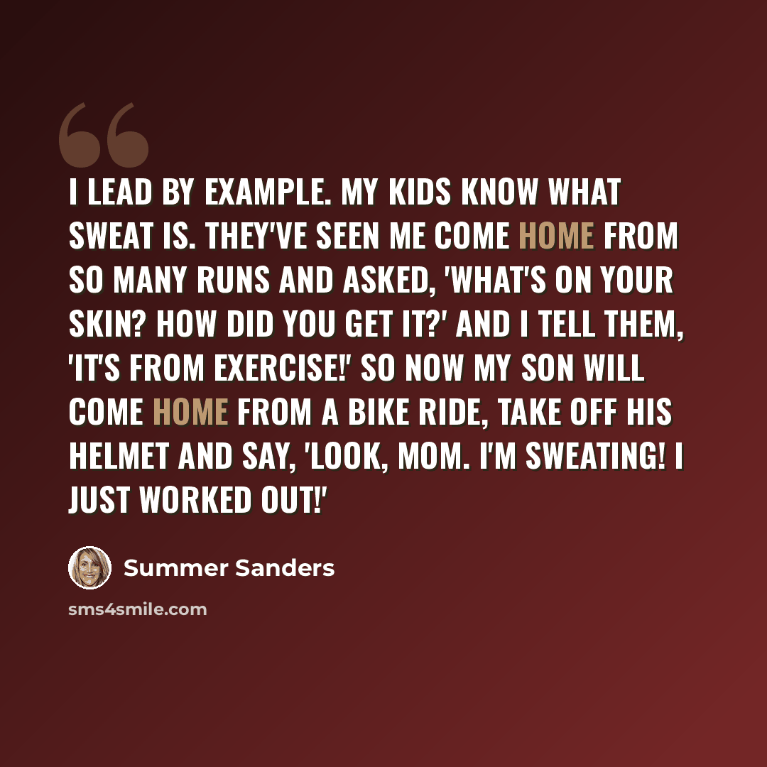“I lead by example. My kids know what sweat is. They've seen me come home from so many runs and asked, 'What's on your skin? How did you get it?' And I tell them, 'It's from exercise!' So now my son will come home from a bike ride, take off his helmet and say, 'Look, Mom. I'm sweating! I just…” quote by Summer Sanders