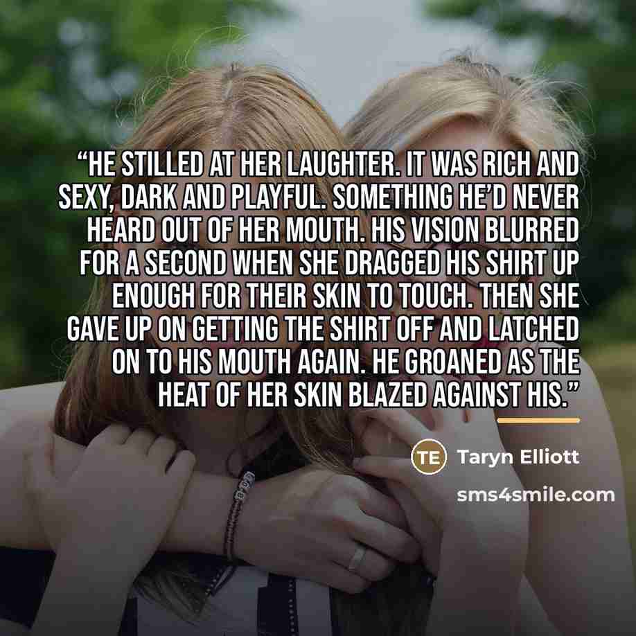 “He stilled at her laughter. It was rich and sexy, dark and playful. Something he’d never heard out of her mouth. His vision blurred for a second when she dragged his shirt up enough for their skin to touch. Then she gave up on getting the shirt off and latched on to his mouth again. He groaned as…” quote by Taryn Elliott