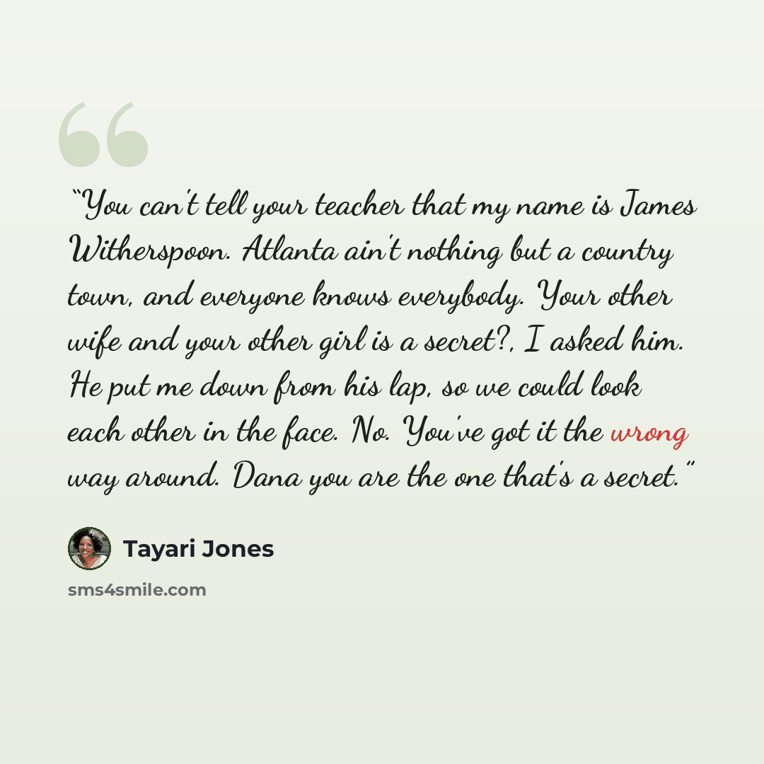 “You can't tell your teacher that my name is James Witherspoon. Atlanta ain't nothing but a country town, and everyone knows everybody. Your other wife and your other girl is a secret?, I asked him. He put me down from his lap, so we could look each other in the face. No. You've got it the wrong…” quote by Tayari Jones