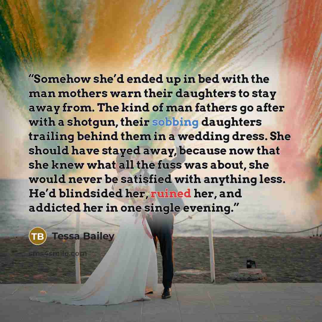 “Somehow she’d ended up in bed with the man mothers warn their daughters to stay away from. The kind of man fathers go after with a shotgun, their sobbing daughters trailing behind them in a wedding dress. She should have stayed away, because now that she knew what all the fuss was about, she would…” quote by Tessa Bailey