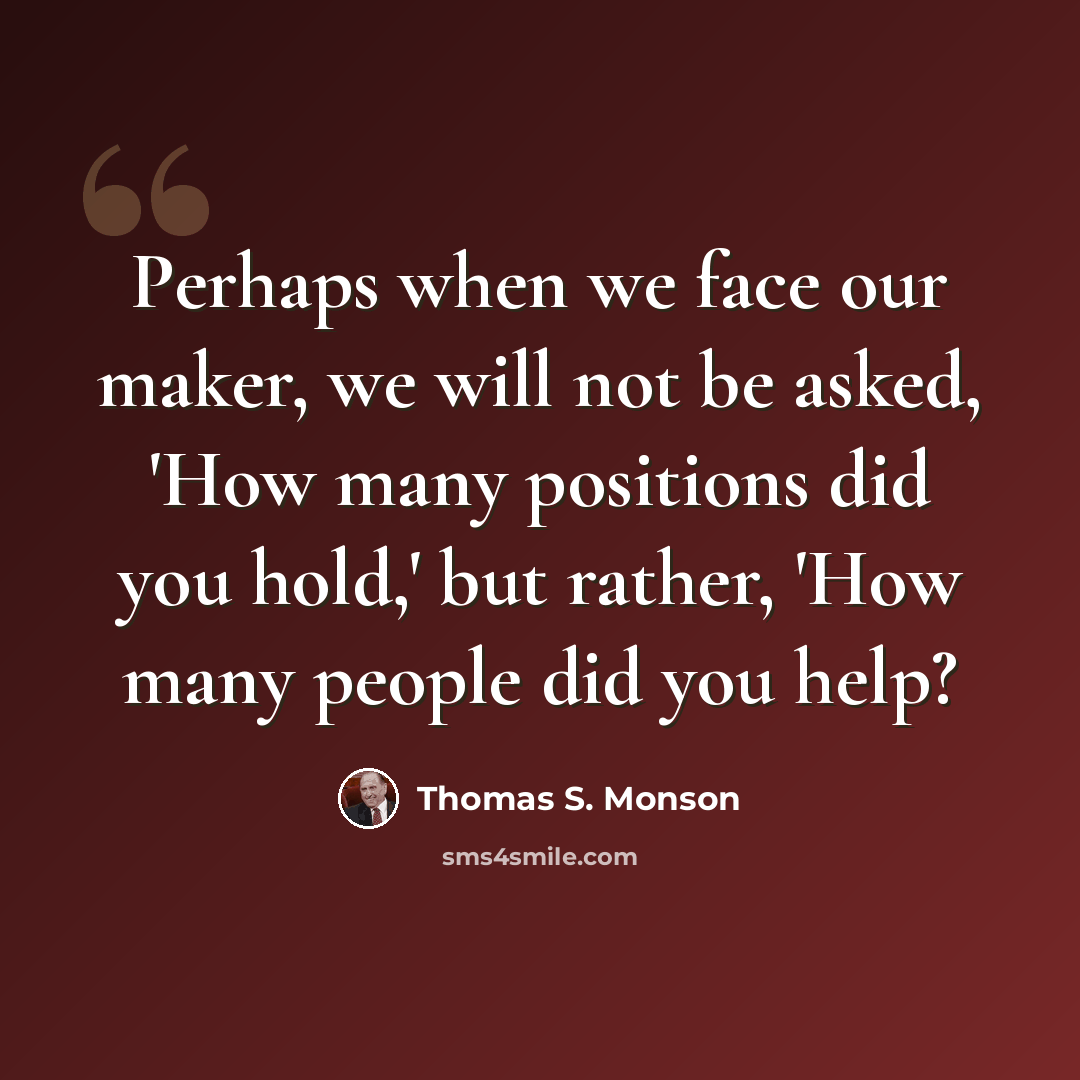 “Perhaps when we face our maker, we will not be asked, 'How many positions did you hold,' but rather, 'How many people did you help?” quote by Thomas S. Monson