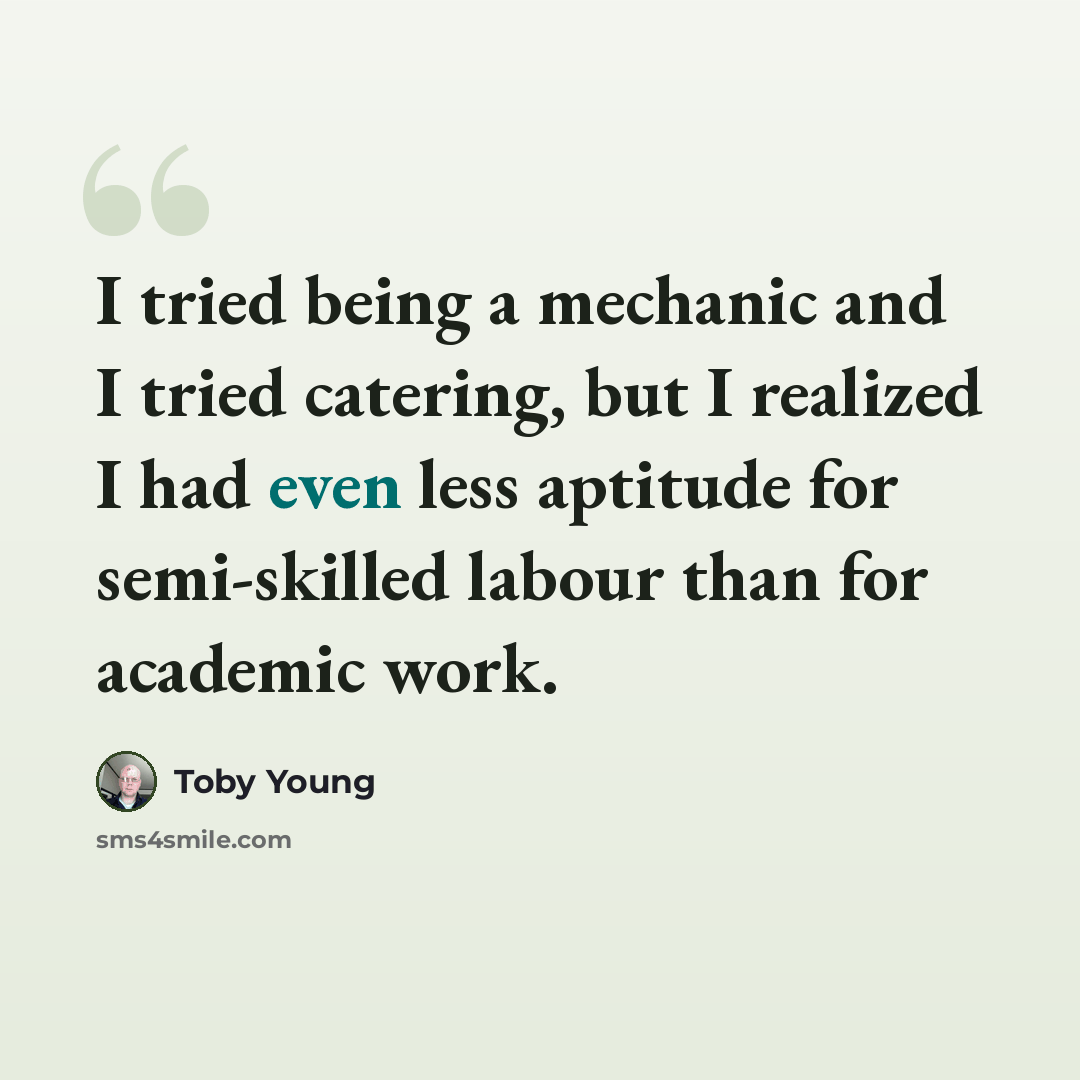 “I tried being a mechanic and I tried catering, but I realized I had even less aptitude for semi-skilled labour than for academic work.” quote by Toby Young