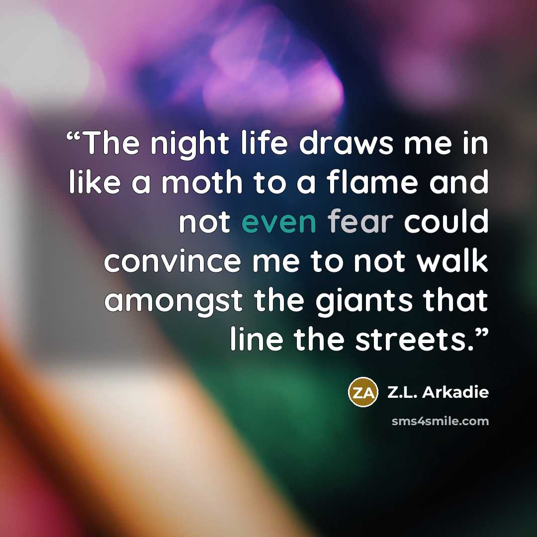 “The night life draws me in like a moth to a flame and not even fear could convince me to not walk amongst the giants that line the streets.” quote by Z.L. Arkadie