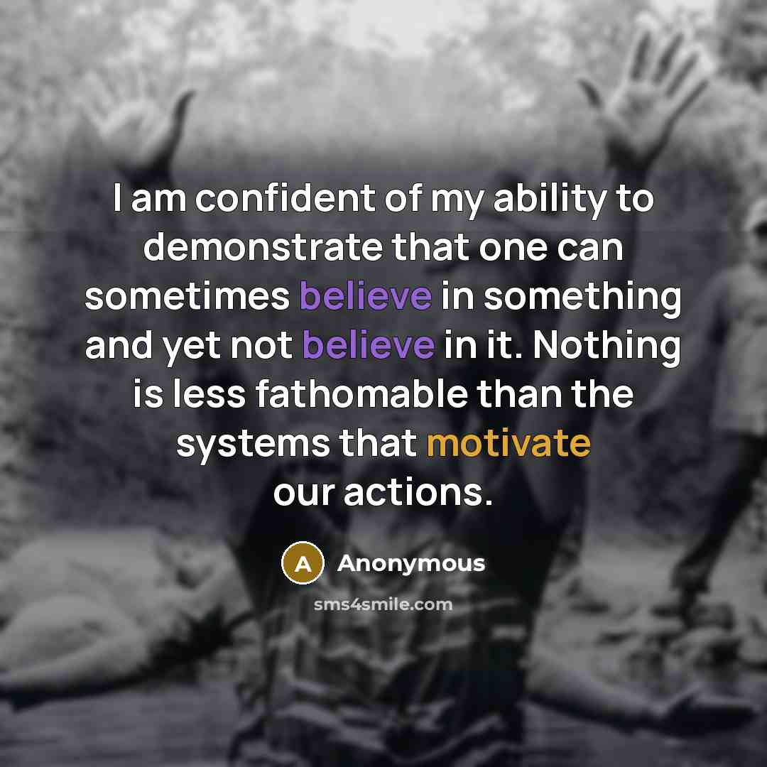 “I am confident of my ability to demonstrate that one can sometimes believe in something and yet not believe in it. Nothing is less fathomable than the systems that motivate our actions.” quote by Anonymous