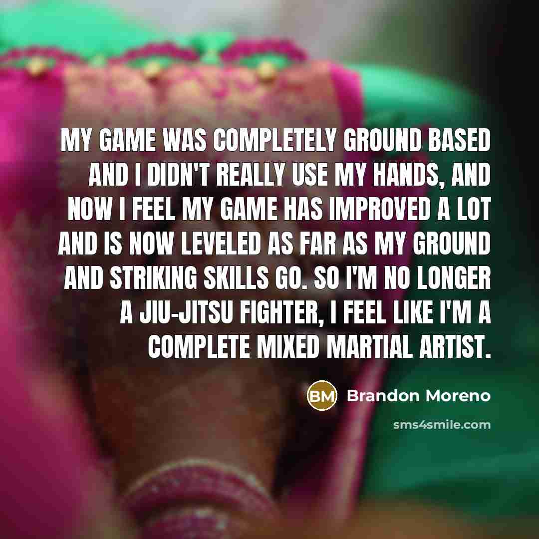 “My game was completely ground based and I didn't really use my hands, and now I feel my game has improved a lot and is now leveled as far as my ground and striking skills go. So I'm no longer a jiu-jitsu fighter, I feel like I'm a complete mixed martial artist.” quote by Brandon Moreno