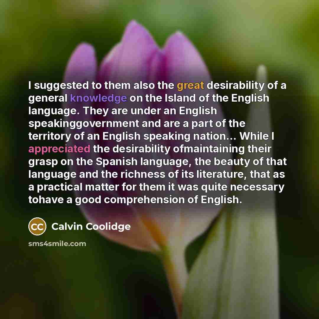 “I suggested to them also the great desirability of a general knowledge on the Island of the English language. They are under an English speakinggovernment and are a part of the territory of an English speaking nation… While I appreciated the desirability ofmaintaining their grasp on the Spanish…” quote by Calvin Coolidge