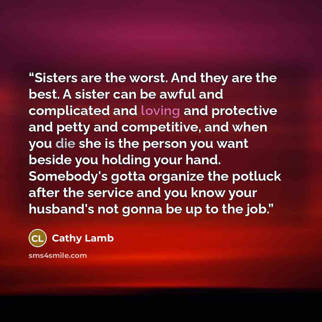 “Sisters are the worst. And they are the best. A sister can be awful and complicated and loving and protective and petty and competitive, and when you die she is the person you want beside you holding your hand. Somebody's gotta organize the potluck after the service and you know your husband's not…” quote by Cathy Lamb