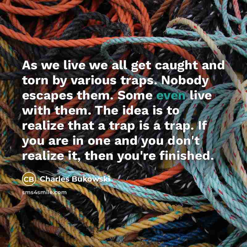 “As we live we all get caught and torn by various traps. Nobody escapes them. Some even live with them. The idea is to realize that a trap is a trap. If you are in one and you don't realize it, then you're finished.” quote by Charles Bukowski