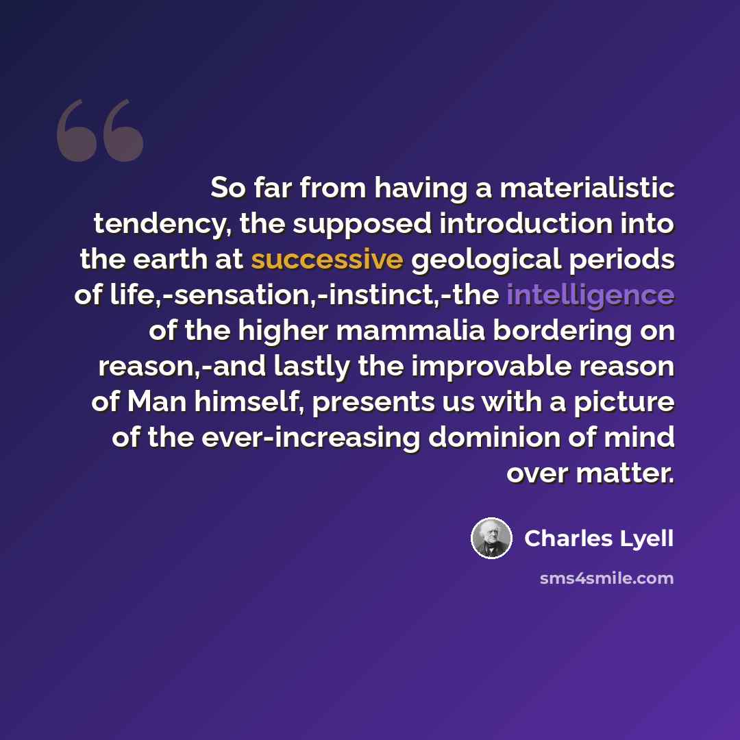 “So far from having a materialistic tendency, the supposed introduction into the earth at successive geological periods of life,-sensation,-instinct,-the intelligence of the higher mammalia bordering on reason,-and lastly the improvable reason of Man himself, presents us with a picture of the…” quote by Charles Lyell