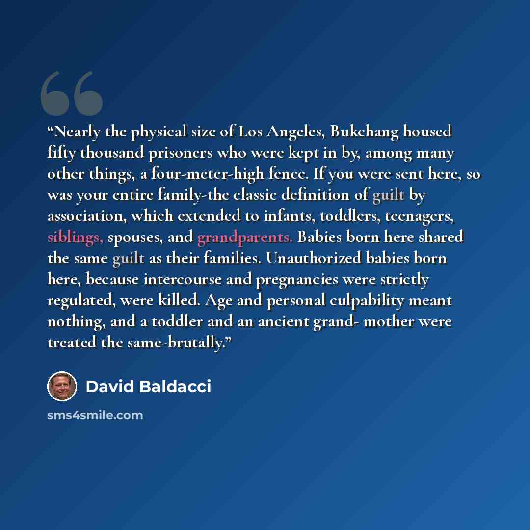 “Nearly the physical size of Los Angeles, Bukchang housed fifty thousand prisoners who were kept in by, among many other things, a four-meter-high fence. If you were sent here, so was your entire family-the classic definition of guilt by association, which extended to infants, toddlers, teenagers…” quote by David Baldacci