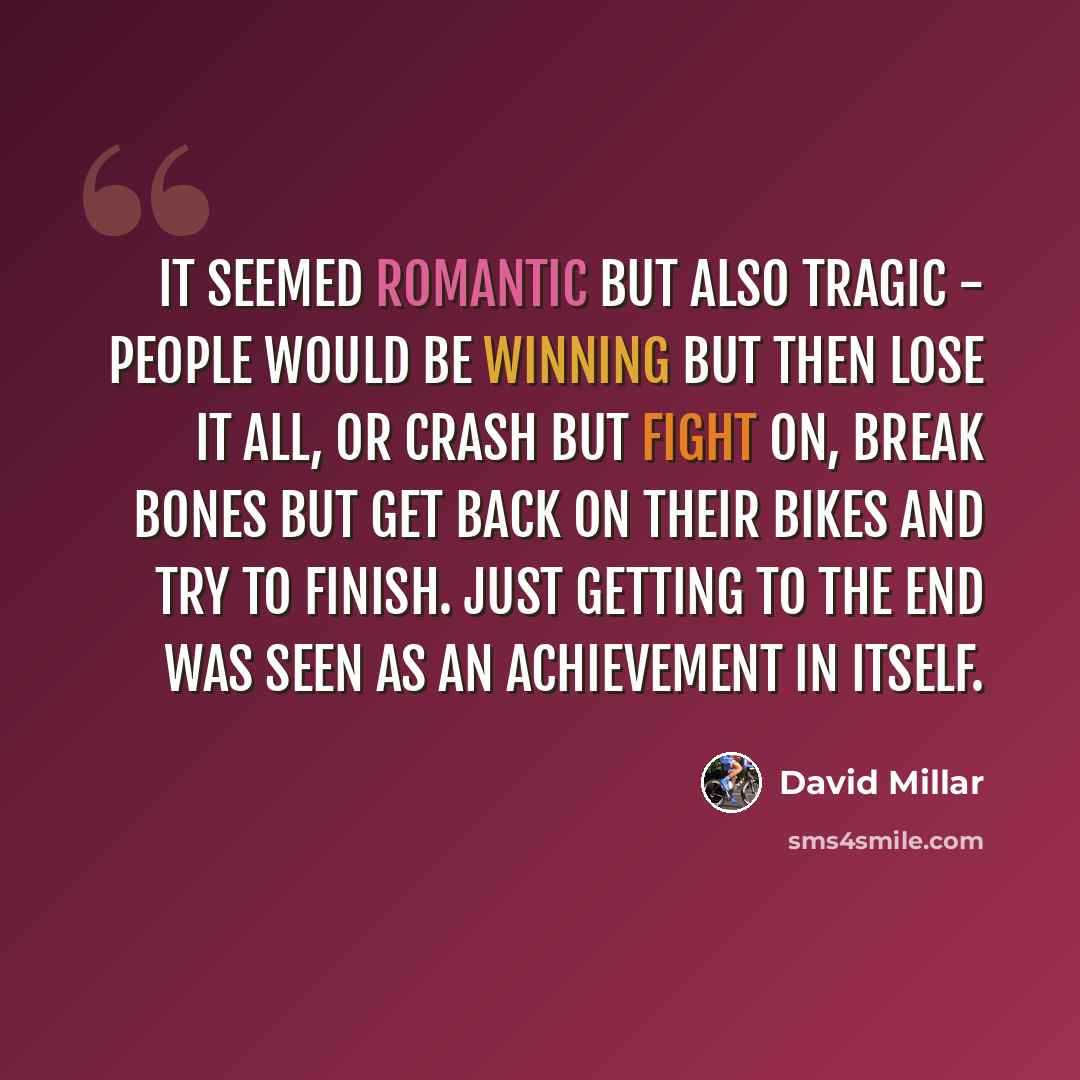 “It seemed romantic but also tragic - people would be winning but then lose it all, or crash but fight on, break bones but get back on their bikes and try to finish. Just getting to the end was seen as an achievement in itself.” quote by David Millar