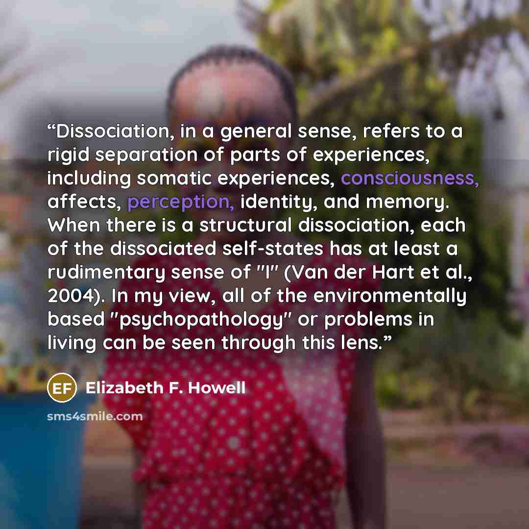 “Dissociation, in a general sense, refers to a rigid separation of parts of experiences, including somatic experiences, consciousness, affects, perception, identity, and memory. When there is a structural dissociation, each of the dissociated self-states has at least a rudimentary sense of "I" (Van…” quote by Elizabeth F. Howell