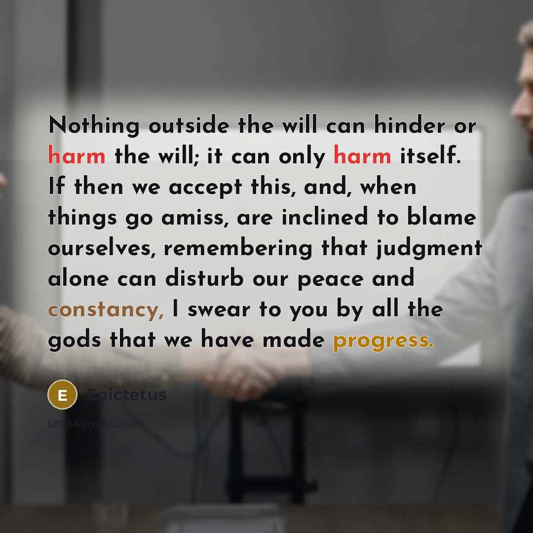 “Nothing outside the will can hinder or harm the will; it can only harm itself. If then we accept this, and, when things go amiss, are inclined to blame ourselves, remembering that judgment alone can disturb our peace and constancy, I swear to you by all the gods that we have made progress.” quote by Epictetus