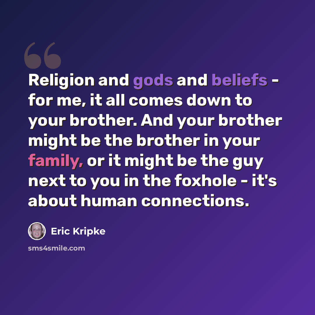 “Religion and gods and beliefs - for me, it all comes down to your brother. And your brother might be the brother in your family, or it might be the guy next to you in the foxhole - it's about human connections.” quote by Eric Kripke