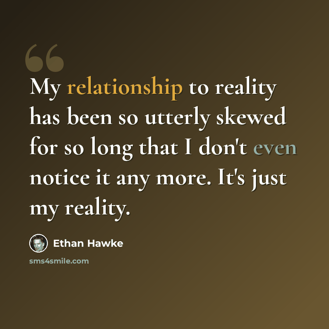 “My relationship to reality has been so utterly skewed for so long that I don't even notice it any more. It's just my reality.” quote by Ethan Hawke