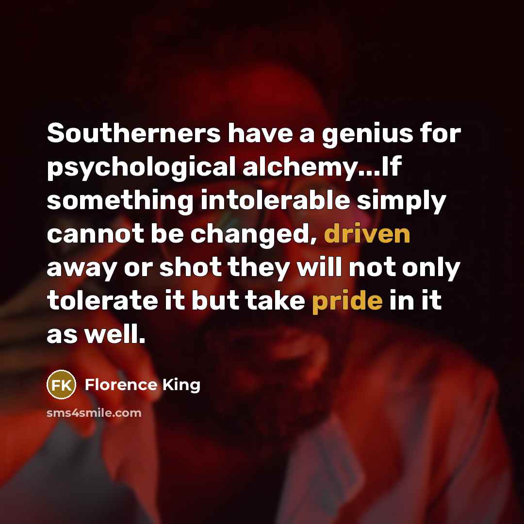 “Southerners have a genius for psychological alchemy...If something intolerable simply cannot be changed, driven away or shot they will not only tolerate it but take pride in it as well.” quote by Florence King