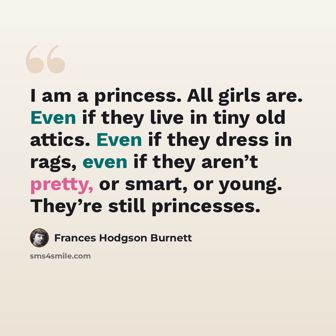 “I am a princess. All girls are. Even if they live in tiny old attics. Even if they dress in rags, even if they aren’t pretty, or smart, or young. They’re still princesses.” quote by Frances Hodgson Burnett