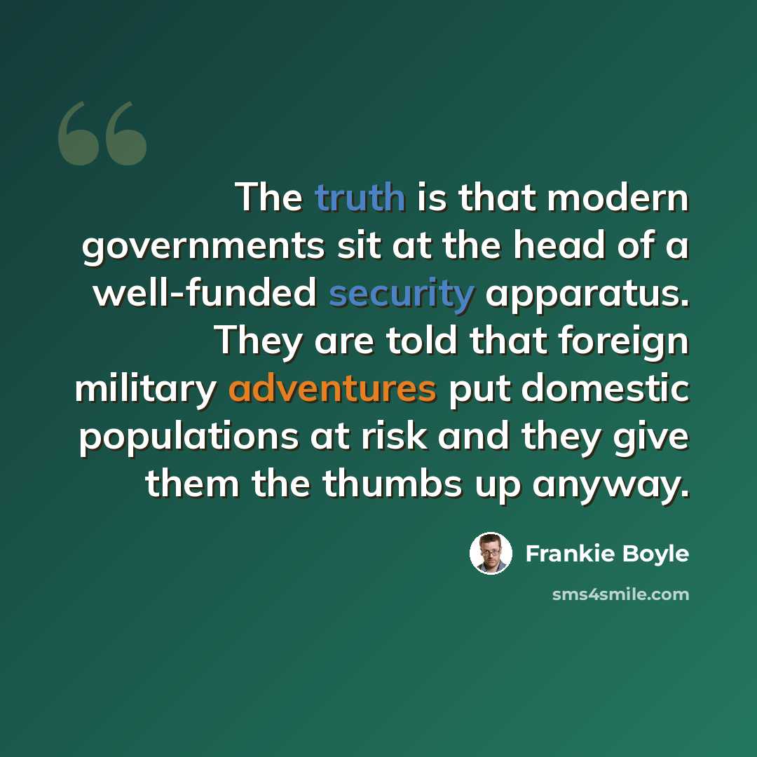 “The truth is that modern governments sit at the head of a well-funded security apparatus. They are told that foreign military adventures put domestic populations at risk and they give them the thumbs up anyway.” quote by Frankie Boyle