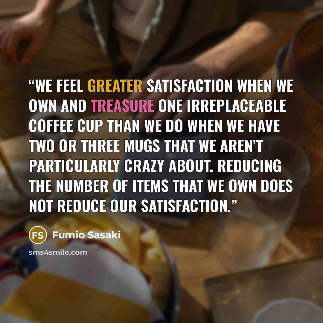 “We feel greater satisfaction when we own and treasure one irreplaceable coffee cup than we do when we have two or three mugs that we aren’t particularly crazy about. Reducing the number of items that we own does not reduce our satisfaction.” quote by Fumio Sasaki