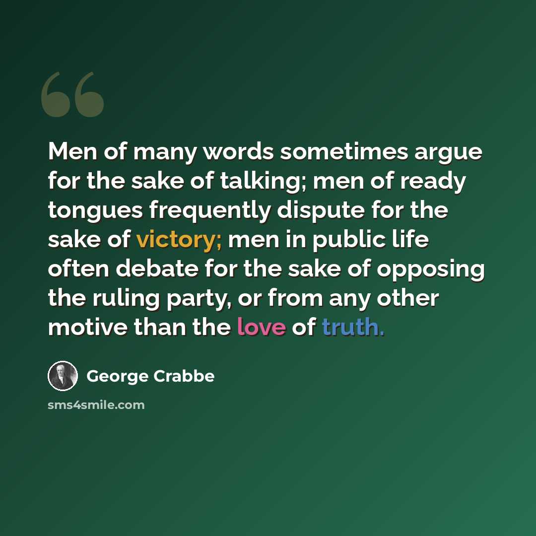 “Men of many words sometimes argue for the sake of talking; men of ready tongues frequently dispute for the sake of victory; men in public life often debate for the sake of opposing the ruling party, or from any other motive than the love of truth.” quote by George Crabbe