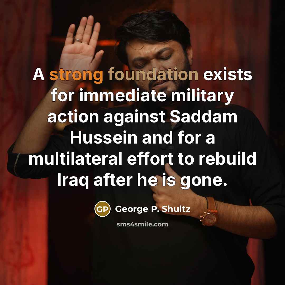 “A strong foundation exists for immediate military action against Saddam Hussein and for a multilateral effort to rebuild Iraq after he is gone.” quote by George P. Shultz