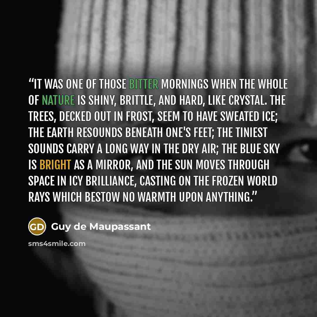“It was one of those bitter mornings when the whole of nature is shiny, brittle, and hard, like crystal. The trees, decked out in frost, seem to have sweated ice; the earth resounds beneath one's feet; the tiniest sounds carry a long way in the dry air; the blue sky is bright as a mirror, and the…” quote by Guy de Maupassant