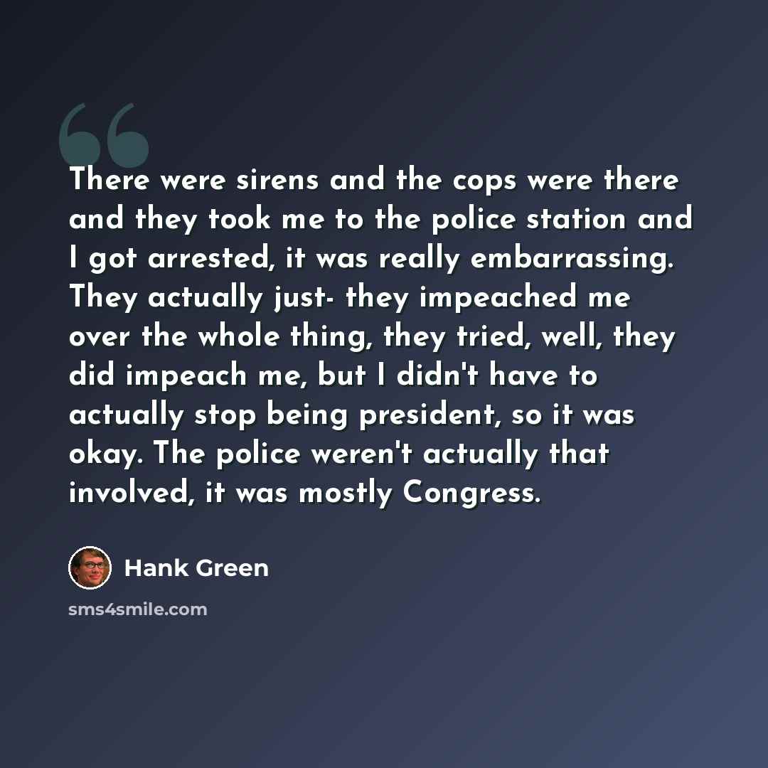 “There were sirens and the cops were there and they took me to the police station and I got arrested, it was really embarrassing. They actually just- they impeached me over the whole thing, they tried, well, they did impeach me, but I didn't have to actually stop being president, so it was okay…” quote by Hank Green