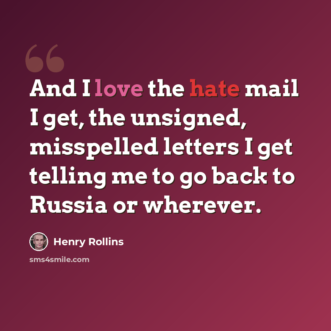 “And I love the hate mail I get, the unsigned, misspelled letters I get telling me to go back to Russia or wherever.” quote by Henry Rollins