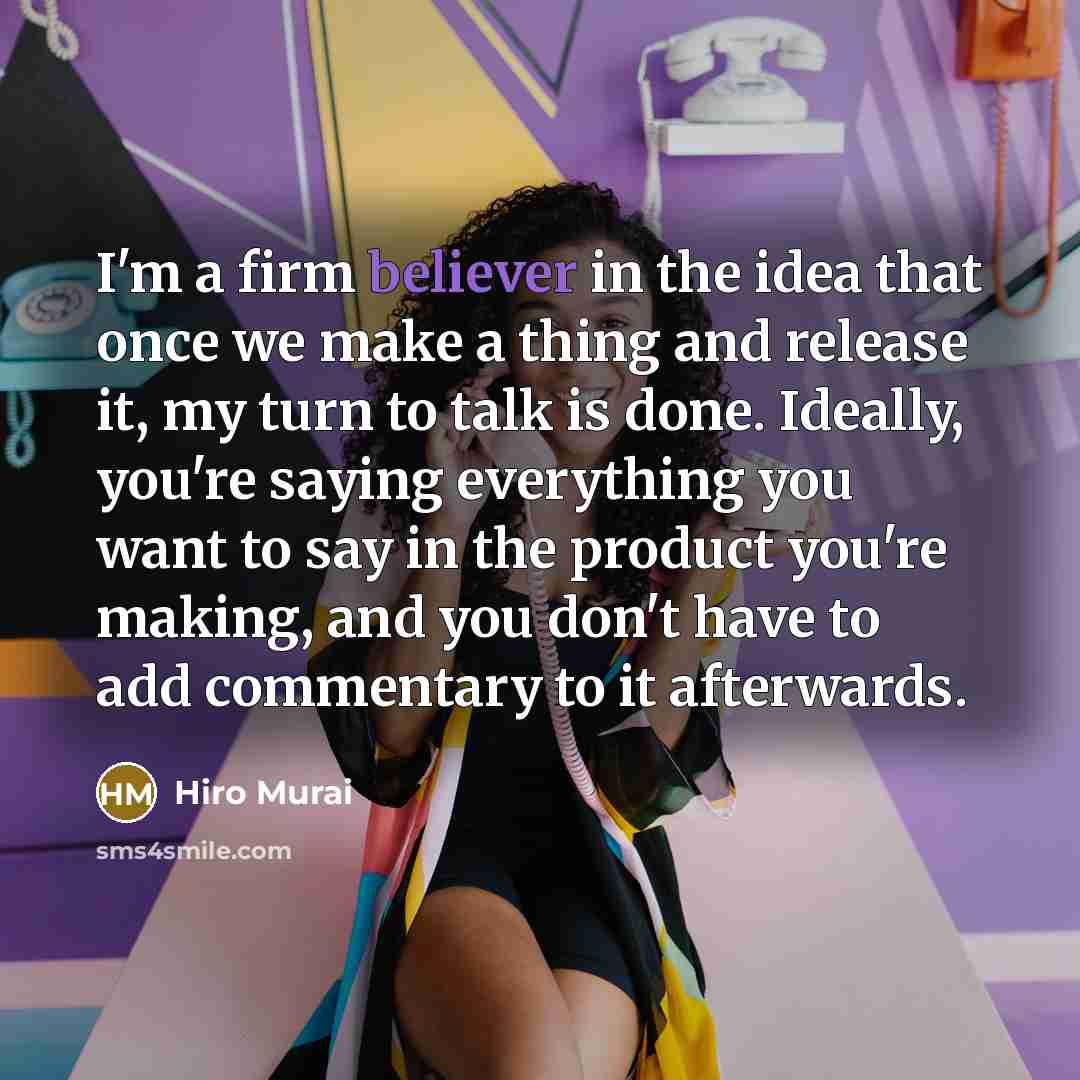 “I'm a firm believer in the idea that once we make a thing and release it, my turn to talk is done. Ideally, you're saying everything you want to say in the product you're making, and you don't have to add commentary to it afterwards.” quote by Hiro Murai