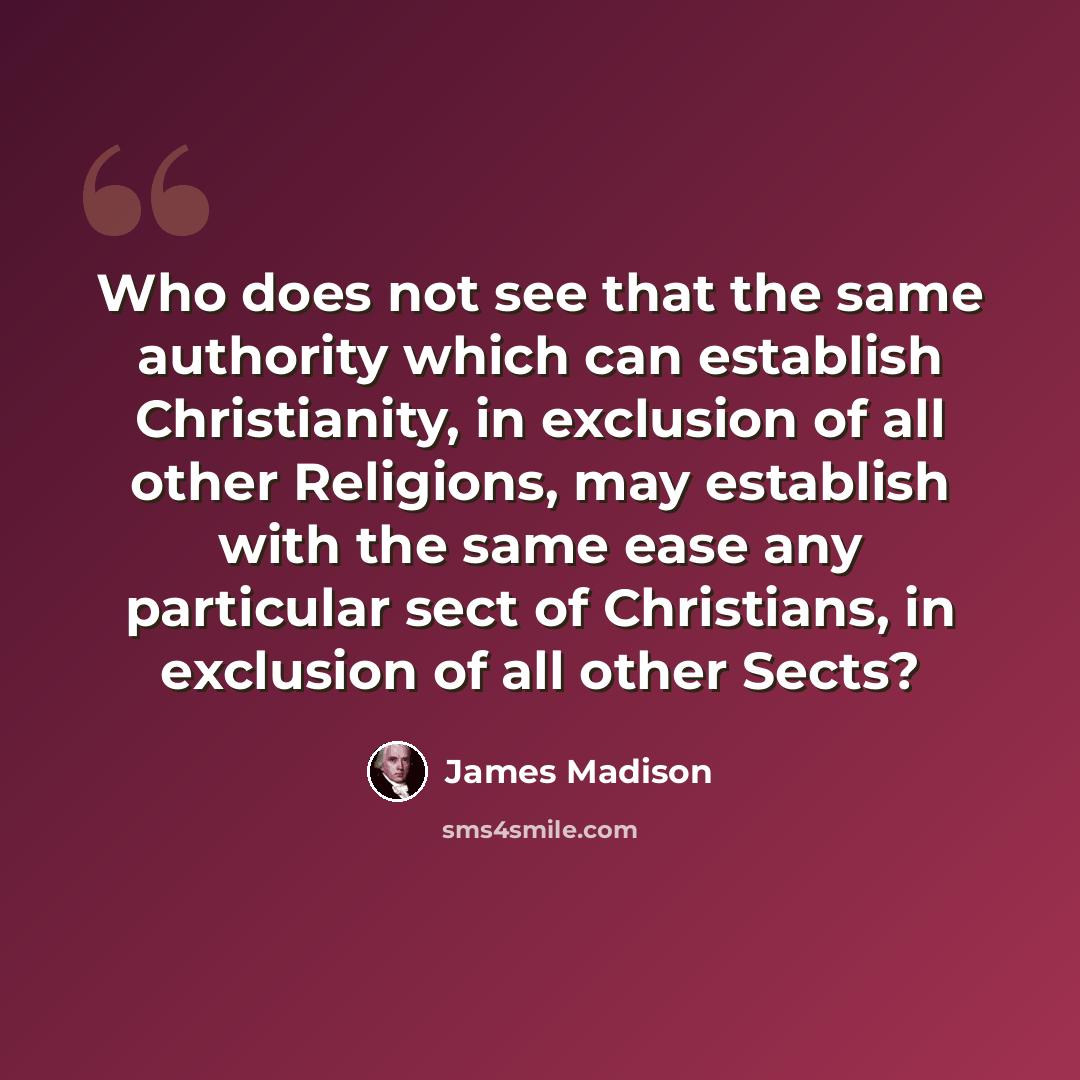 “Who does not see that the same authority which can establish Christianity, in exclusion of all other Religions, may establish with the same ease any particular sect of Christians, in exclusion of all other Sects?” quote by James Madison