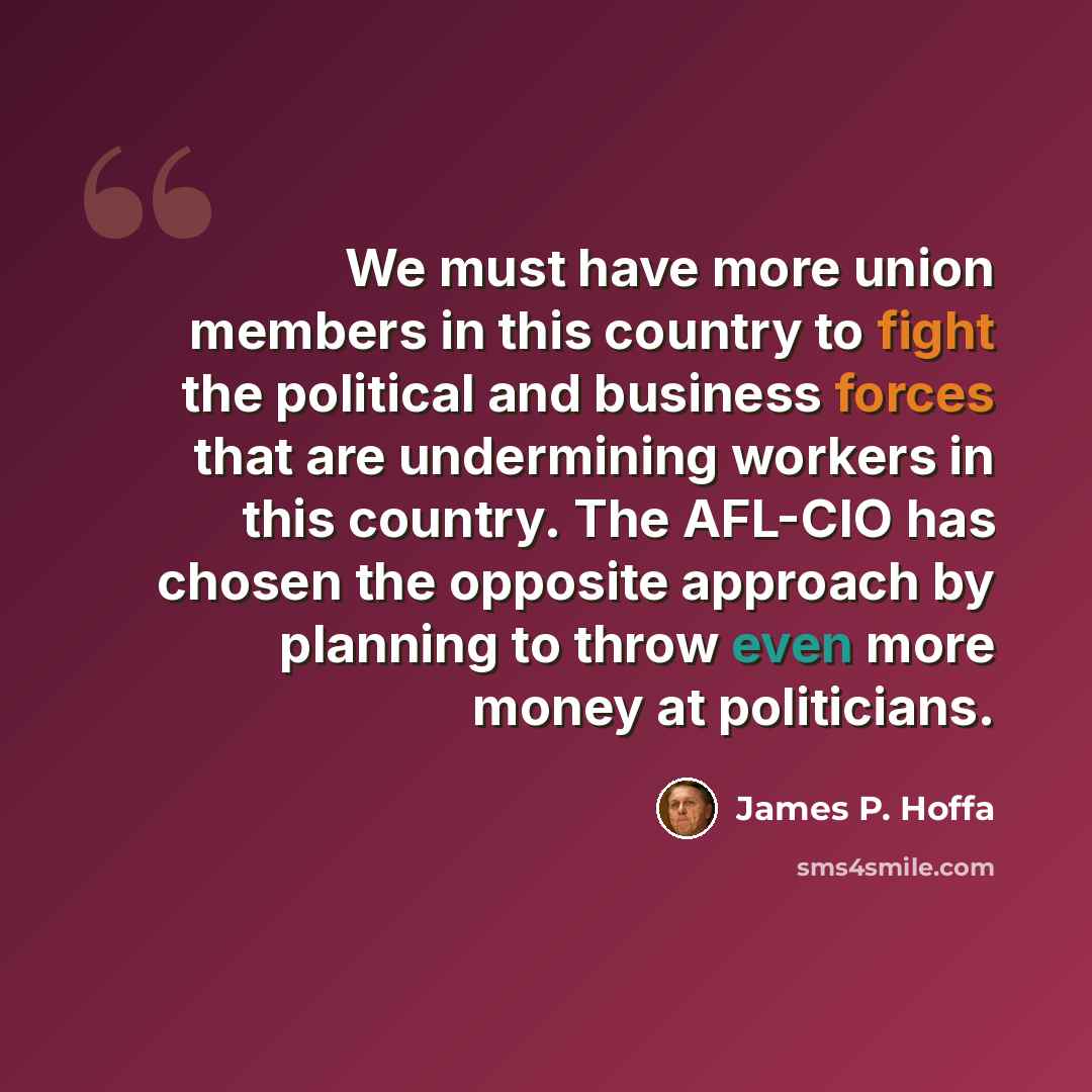 “We must have more union members in this country to fight the political and business forces that are undermining workers in this country. The AFL-CIO has chosen the opposite approach by planning to throw even more money at politicians.” quote by James P. Hoffa