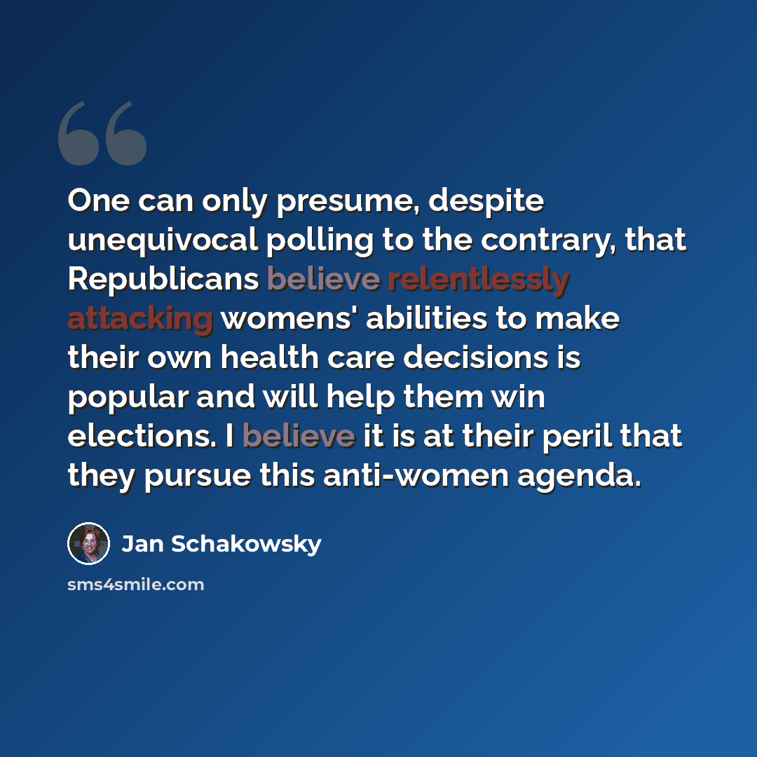 “One can only presume, despite unequivocal polling to the contrary, that Republicans believe relentlessly attacking womens' abilities to make their own health care decisions is popular and will help them win elections. I believe it is at their peril that they pursue this anti-women agenda.” quote by Jan Schakowsky