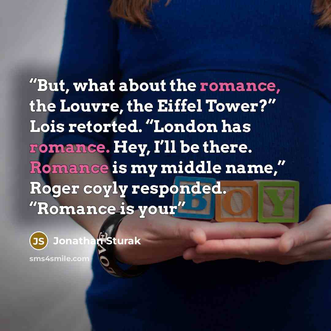 “But, what about the romance, the Louvre, the Eiffel Tower?” Lois retorted. “London has romance. Hey, I’ll be there. Romance is my middle name,” Roger coyly responded. “Romance is your” quote by Jonathan Sturak
