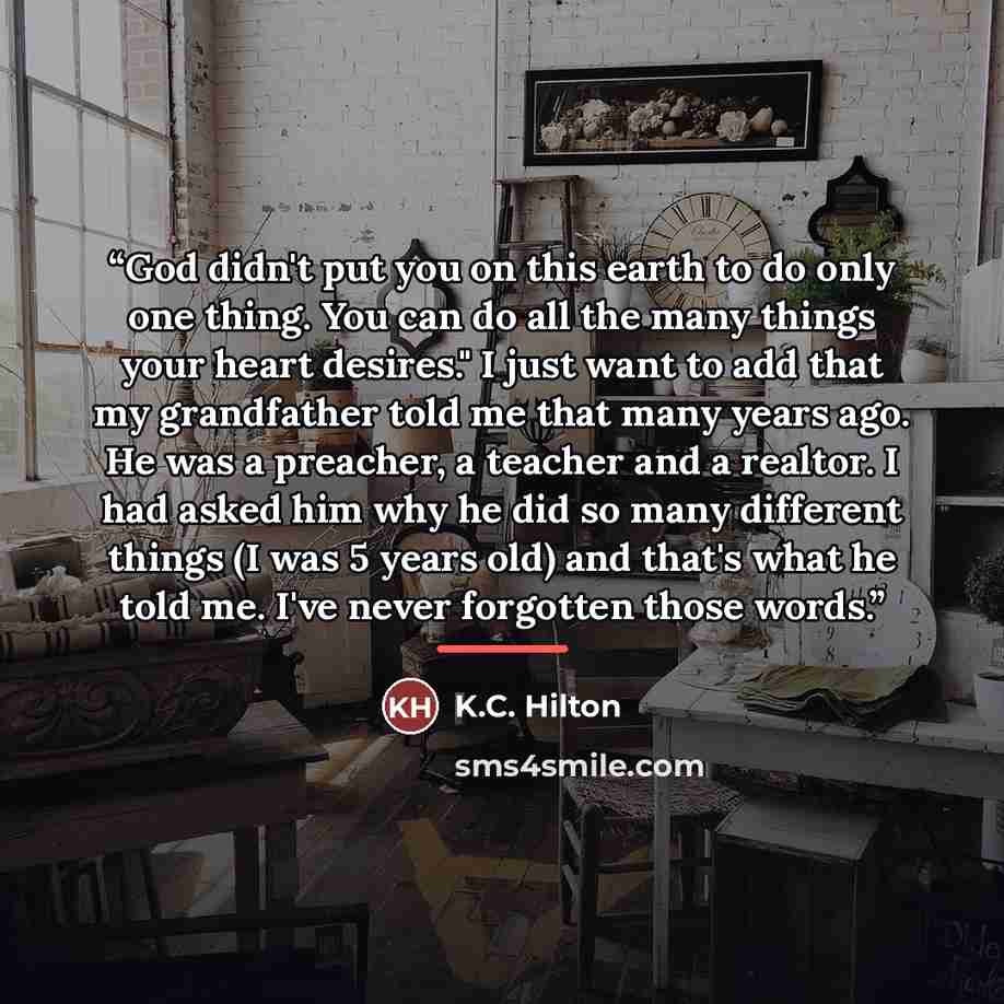 “God didn't put you on this earth to do only one thing. You can do all the many things your heart desires." I just want to add that my grandfather told me that many years ago. He was a preacher, a teacher and a realtor. I had asked him why he did so many different things (I was 5 years old) and…” quote by K.C. Hilton