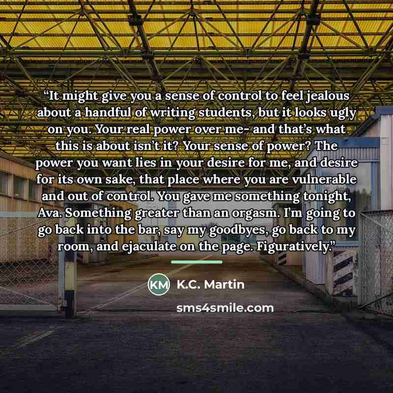 “It might give you a sense of control to feel jealous about a handful of writing students, but it looks ugly on you. Your real power over me- and that’s what this is about isn’t it? Your sense of power? The power you want lies in your desire for me, and desire for its own sake, that place where you…” quote by K.C. Martin