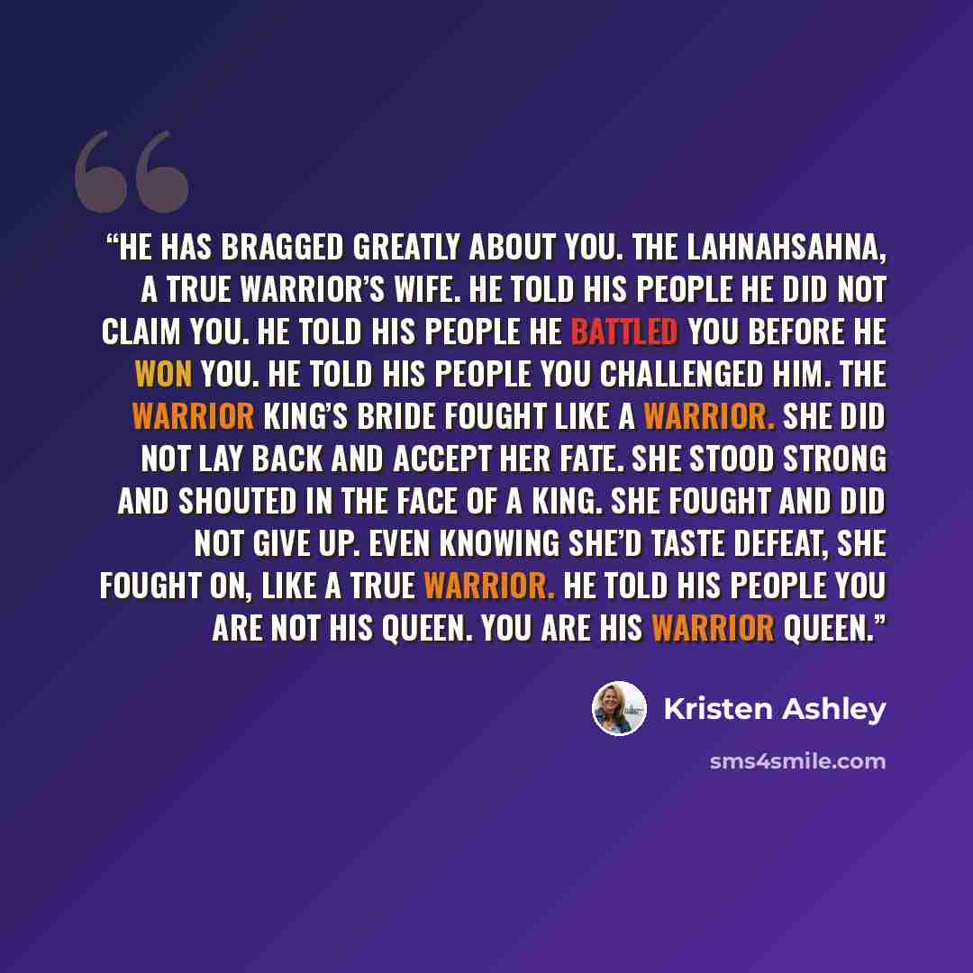 “He has bragged greatly about you. The Lahnahsahna, a true warrior’s wife. He told his people he did not claim you. He told his people he battled you before he won you. He told his people you challenged him. The warrior king’s bride fought like a warrior. She did not lay back and accept her fate…” quote by Kristen Ashley