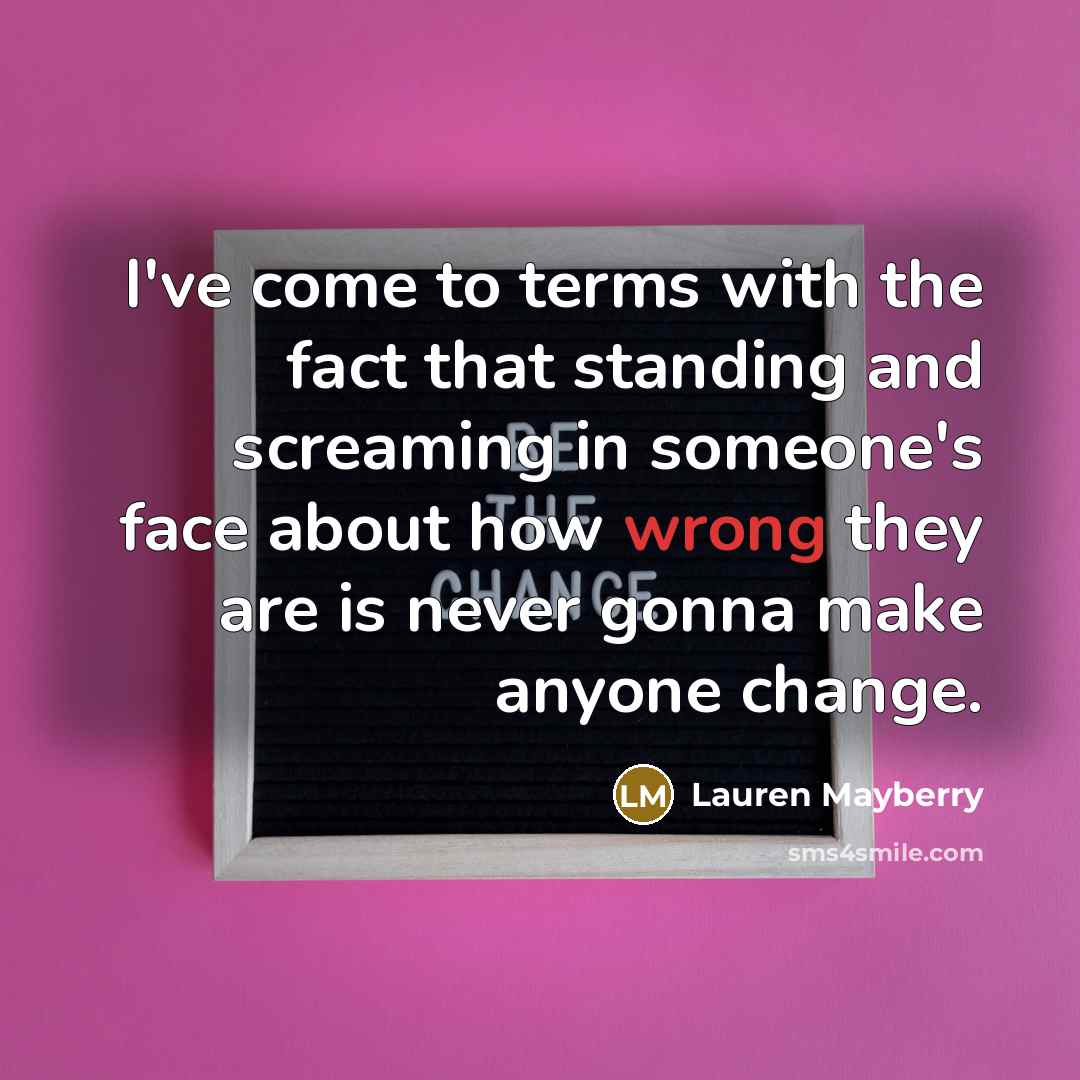 “I've come to terms with the fact that standing and screaming in someone's face about how wrong they are is never gonna make anyone change.” quote by Lauren Mayberry