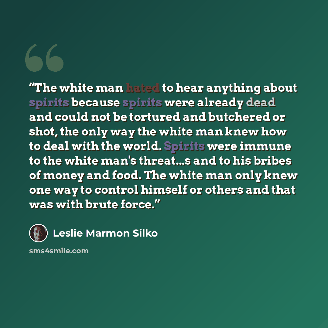 “The white man hated to hear anything about spirits because spirits were already dead and could not be tortured and butchered or shot, the only way the white man knew how to deal with the world. Spirits were immune to the white man's threat...s and to his bribes of money and food. The white man…” quote by Leslie Marmon Silko