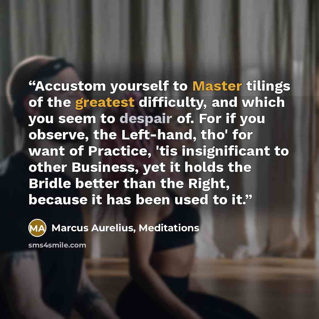 “Accustom yourself to Master tilings of the greatest difficulty, and which you seem to despair of. For if you observe, the Left-hand, tho' for want of Practice, 'tis insignificant to other Business, yet it holds the Bridle better than the Right, because it has been used to it.” quote by Marcus Aurelius, Meditations