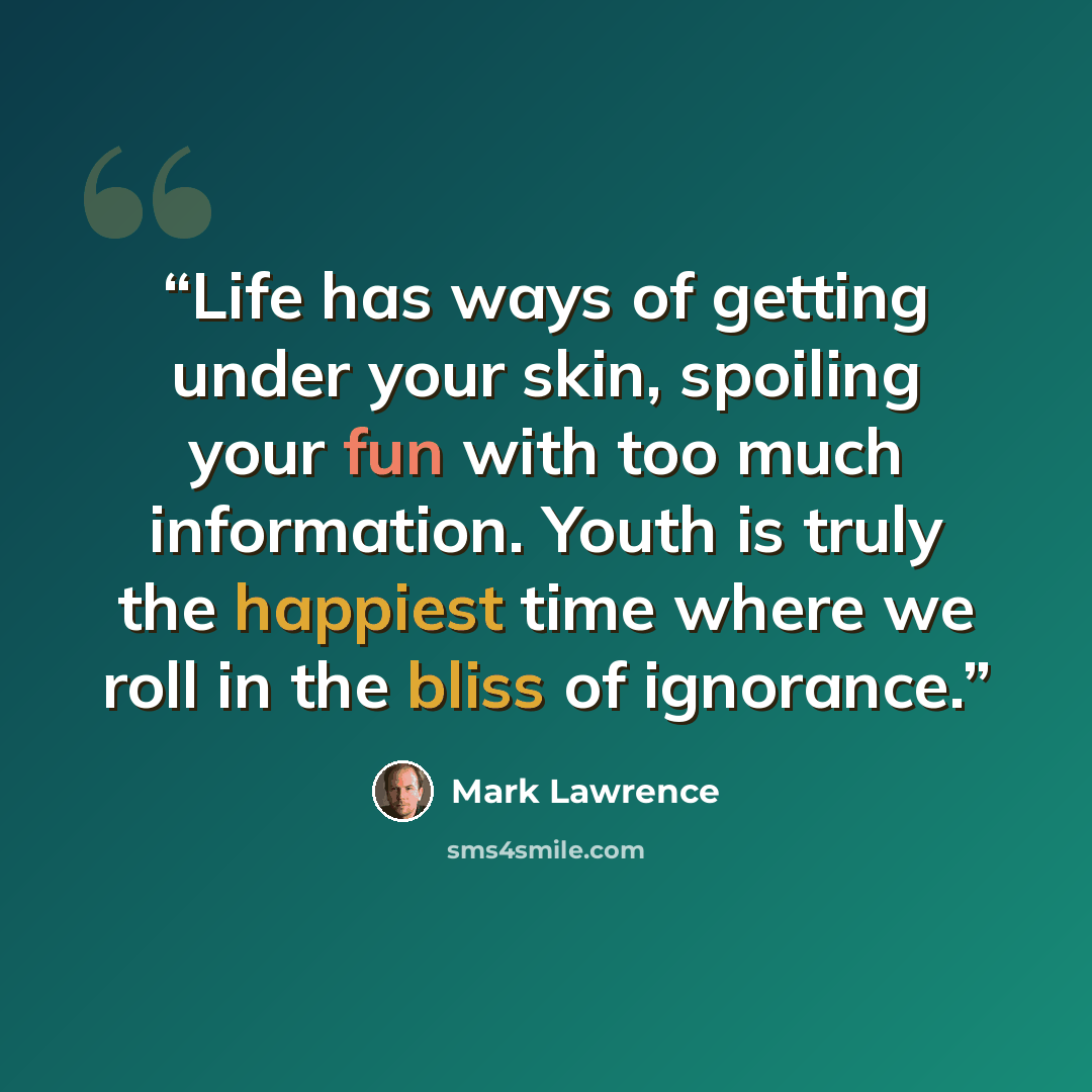 “Life has ways of getting under your skin, spoiling your fun with too much information. Youth is truly the happiest time where we roll in the bliss of ignorance.” quote by Mark Lawrence