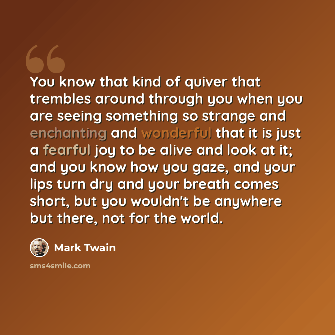 “You know that kind of quiver that trembles around through you when you are seeing something so strange and enchanting and wonderful that it is just a fearful joy to be alive and look at it; and you know how you gaze, and your lips turn dry and your breath comes short, but you wouldn't be anywhere…” quote by Mark Twain