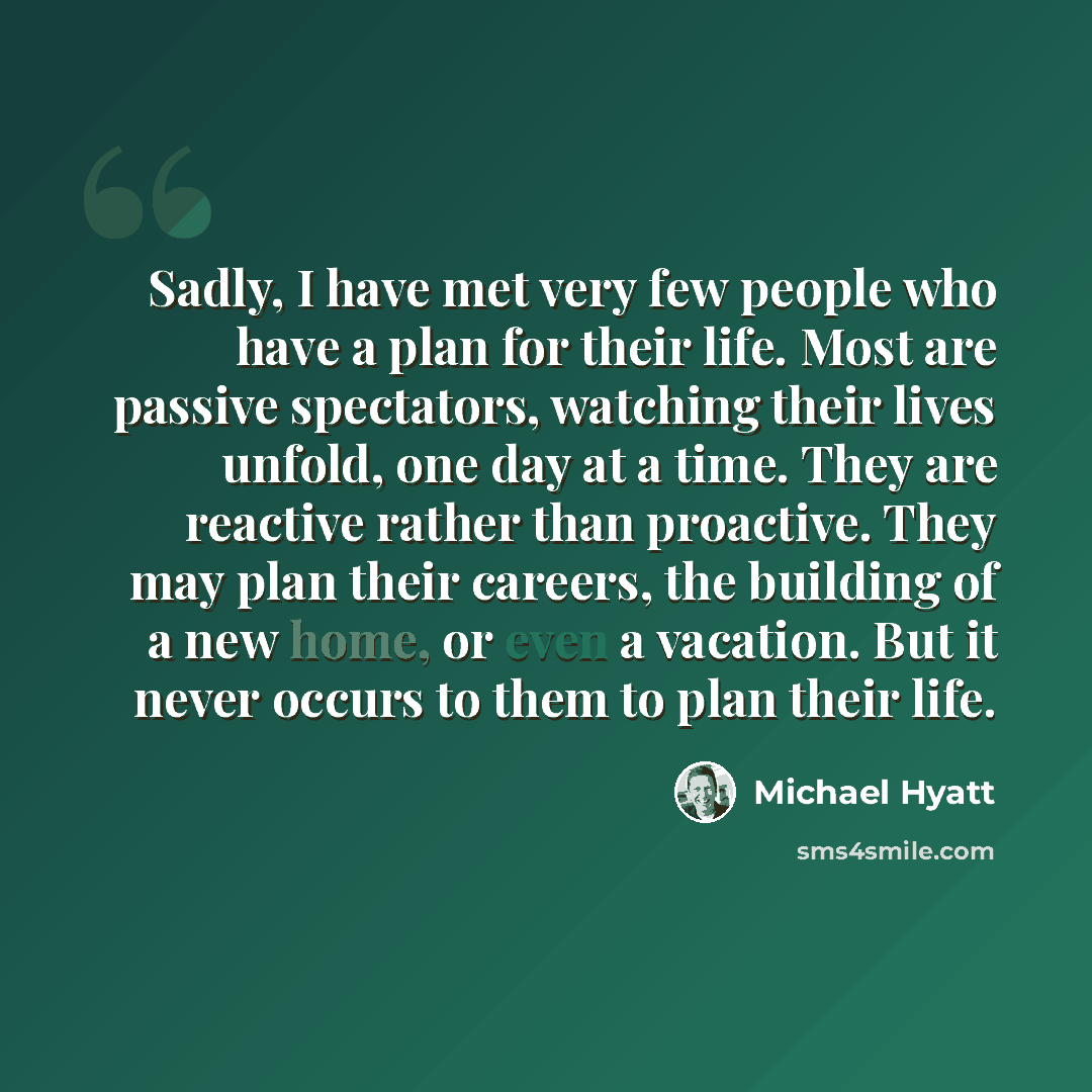 “Sadly, I have met very few people who have a plan for their life. Most are passive spectators, watching their lives unfold, one day at a time. They are reactive rather than proactive. They may plan their careers, the building of a new home, or even a vacation. But it never occurs to them to plan…” quote by Michael Hyatt