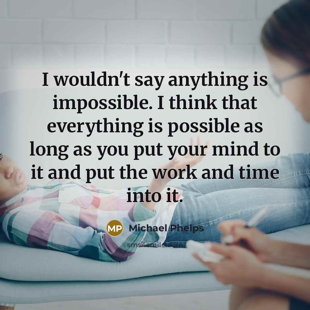 “I wouldn't say anything is impossible. I think that everything is possible as long as you put your mind to it and put the work and time into it.” quote by Michael Phelps