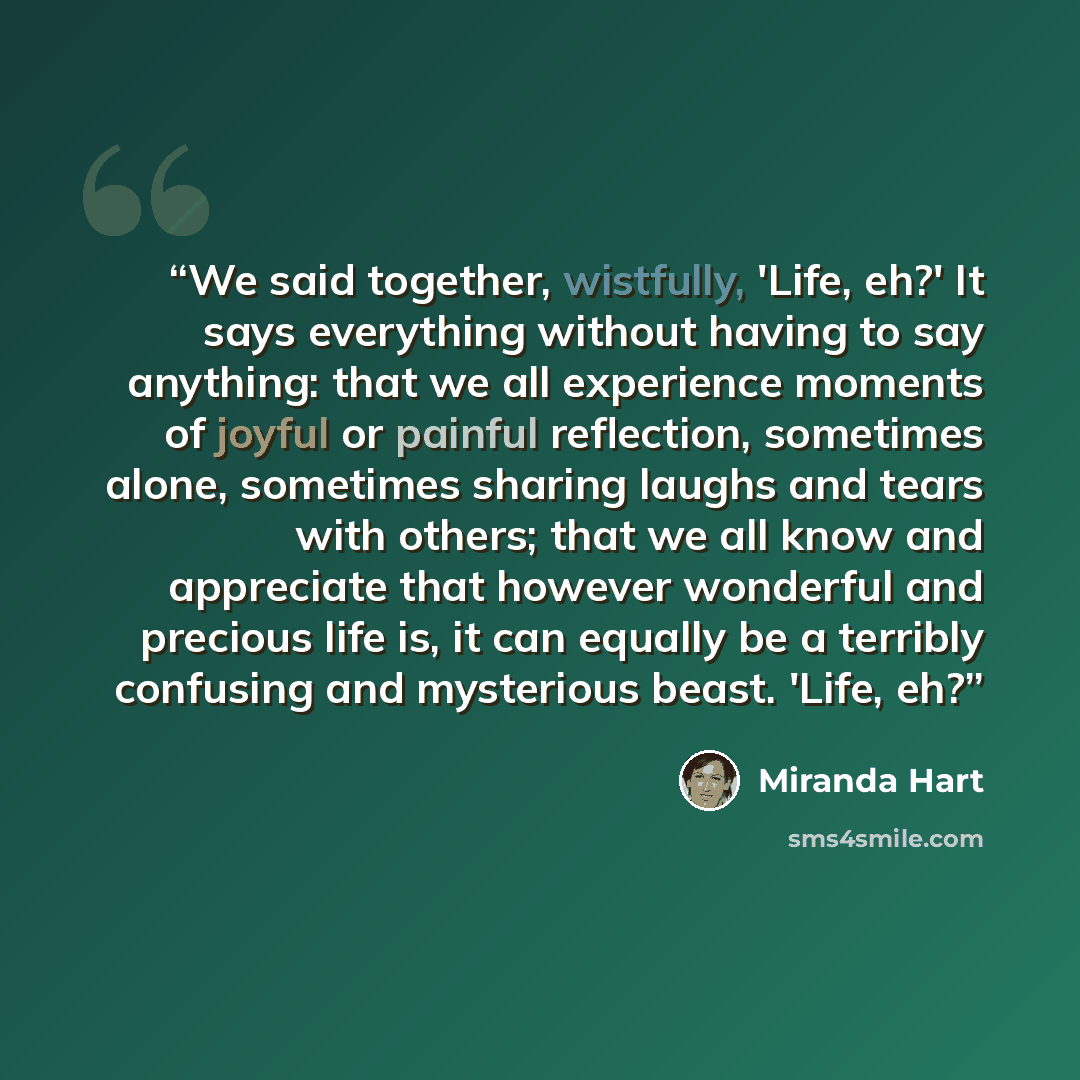 “We said together, wistfully, 'Life, eh?' It says everything without having to say anything: that we all experience moments of joyful or painful reflection, sometimes alone, sometimes sharing laughs and tears with others; that we all know and appreciate that however wonderful and precious life is…” quote by Miranda Hart