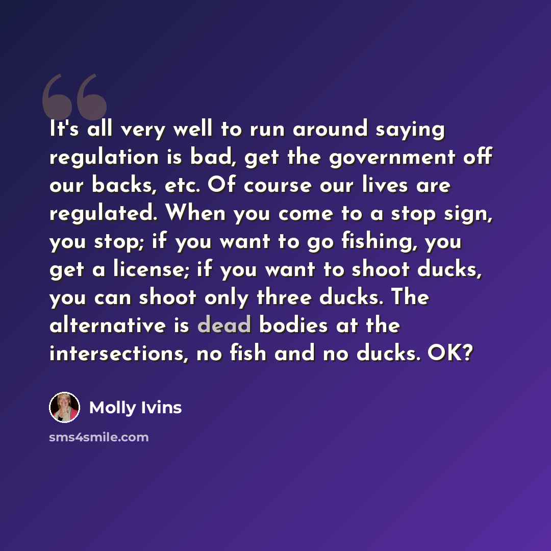 “It's all very well to run around saying regulation is bad, get the government off our backs, etc. Of course our lives are regulated. When you come to a stop sign, you stop; if you want to go fishing, you get a license; if you want to shoot ducks, you can shoot only three ducks. The alternative is…” quote by Molly Ivins